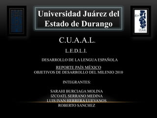 Universidad Juárez del
  Estado de Durango
           C.U.A.A.L.
              L.E.D.L.I.
   DESARROLLO DE LA LENGUA ESPAÑOLA
         REPORTE PAÍS MÉXICO
OBJETIVOS DE DESARROLLO DEL MILENIO 2010

            INTEGRANTES:

      SARAHI BURCIAGA MOLINA
      IZCOATL SERRANO MEDINA
     LUIS IVAN HERRERA LUEVANOS
           ROBERTO SANCHEZ
 