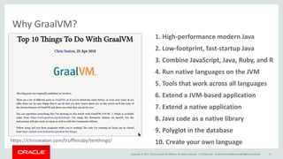 Copyright	©	2017, Oracle	and/or	its	affiliates.	All	rights	reserved.		|
Why	GraalVM?
Confidential	– Oracle	Internal/Restricted/Highly	Restricted 14
8.	Java	code	as	a	native	library
1.	High-performance	modern	Java
2.	Low-footprint,	fast-startup	Java
3.	Combine	JavaScript,	Java,	Ruby,	and	R
4.	Run	native	languages	on	the	JVM
5.	Tools	that	work	across	all	languages
6.	Extend	a	JVM-based	application
7.	Extend	a	native	application
9.	Polyglot	in	the	database
10.	Create	your	own	languagehttps://chrisseaton.com/truffleruby/tenthings/
 