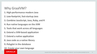 Copyright	©	2017, Oracle	and/or	its	affiliates.	All	rights	reserved.		|
Why	GraalVM?
Confidential	– Oracle	Internal/Restricted/Highly	Restricted 15
8.	Java	code	as	a	native	library
1.	High-performance	modern	Java
2.	Low-footprint,	fast-startup	Java
3.	Combine	JavaScript,	Java,	Ruby,	and	R
4.	Run	native	languages	on	the	JVM
5.	Tools	that	work	across	all	languages
6.	Extend	a	JVM-based	application
7.	Extend	a	native	application
9.	Polyglot	in	the	database
10.	Create	your	own	language
 