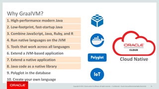 Copyright	©	2017, Oracle	and/or	its	affiliates.	All	rights	reserved.		|
Why	GraalVM?
Confidential	– Oracle	Internal/Restricted/Highly	Restricted 16
8.	Java	code	as	a	native	library
1.	High-performance	modern	Java
2.	Low-footprint,	fast-startup	Java
3.	Combine	JavaScript,	Java,	Ruby,	and	R
4.	Run	native	languages	on	the	JVM
5.	Tools	that	work	across	all	languages
6.	Extend	a	JVM-based	application
7.	Extend	a	native	application
9.	Polyglot	in	the	database
10.	Create	your	own	language
IoT
Polyglot
Cloud	Native	
 