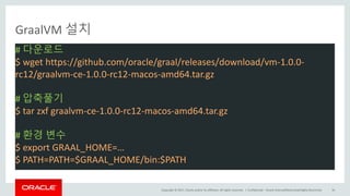 Copyright	©	2017, Oracle	and/or	its	affiliates.	All	rights	reserved.		|
GraalVM 설치
#	다운로드
$	wget https://github.com/oracle/graal/releases/download/vm-1.0.0-
rc12/graalvm-ce-1.0.0-rc12-macos-amd64.tar.gz
#	압축풀기
$	tar	zxf graalvm-ce-1.0.0-rc12-macos-amd64.tar.gz
#	환경 변수
$ export	GRAAL_HOME=…
$	PATH=PATH=$GRAAL_HOME/bin:$PATH	
Confidential	– Oracle	Internal/Restricted/Highly	Restricted 56
 
