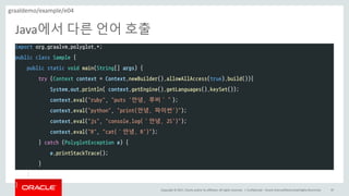 Copyright	©	2017, Oracle	and/or	its	affiliates.	All	rights	reserved.		|
Java에서 다른 언어 호출
Confidential	– Oracle	Internal/Restricted/Highly	Restricted 82
import org.graalvm.polyglot.*;
public class Sample {
public static void main(String[] args) {
try (Context context = Context.newBuilder().allowAllAccess(true).build()){
System.out.println( context.getEngine().getLanguages().keySet());
context.eval("ruby", "puts '안녕, 루비’”);
context.eval("python", "print(안녕, 파이썬')");
context.eval("js", "console.log(‘안녕, JS')");
context.eval("R", "cat(‘안녕, R')");
} catch (PolyglotException e) {
e.printStackTrace();
}
}
}
graaldemo/example/e04
 