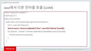 Copyright	©	2017, Oracle	and/or	its	affiliates.	All	rights	reserved.		|
Java에서 다른 언어를 호출 (LLVM)
Confidential	– Oracle	Internal/Restricted/Highly	Restricted 86
import	org.graalvm.polyglot.*;	
import	java.io.*;	
public	class	Sample	{	
public	static	void	main(String[]	args)	throws	Exception	{
File	f	=	new	File("hello.bc");	
Source	source	=	Source.newBuilder("llvm",	new	File("hello.bc")).build();	
try	(Context	 context	=	Context.newBuilder().allowAllAccess(true).build()){	
context.eval(source).execute();	
}	
}	
}	
graaldemo/example/e03
 