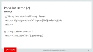 Copyright	©	2017, Oracle	and/or	its	affiliates.	All	rights	reserved.		|
PolyGlot Demo	(2)
//	Using	Java	standard	library	classes
text	+=	BigInteger.valueOf(2).pow(100).toString(16)
text	+=	'	'	
//	Using	custom	Java	class
text	+=	Java.type('Test').getString()
90
server.js
 