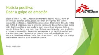 Noticia positiva:
Doar a golpe de emoción
Según o xornal “El País”, Médicos sin Fronteras recibiu 750000 euros en
doativos de españois preocupados polo tifón en Filipinas. Nós tamén
axudamos con todas as nosas forzas vendendo as decoracións de nadal feitas
con feltro. É importante que a xente se conciencie de que hai persoas moito
máis desfavorecidas, e que axudar a quen o necesita é algo que todo o
mundo debería facer, fose quen fose. Debería darnos igual a raza, a relixión,
a cultura, a educación… As persoas son persoas, e iso significa que hai que
tratalas como tales. Sen embargo, parece estar moi arraigado por estas
terras a filosofía de vida de “cada tolo có seu tema”, pois é algo que se vive
actualmente nas vilas e nas aldeas de Galicia.

Fonte: elpais.com

 