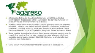 

A Asociación Galega de Reporteiros Solidarios é unha ONG dedicada á
sensibilización da sociedade sobre a vulneración dos dereitos humanos nos
países en vías de desenvolvemento e en España.



AGARESO busca servir de anunciante ó traballo que levan realizado distintas
entidades. Traballou nos últimos anos na República Dominicana, O Salvador,
Guatemala, Ecuador, Honduras, Nicaragua e Marrocos xunto a outras ONGD
como Asemblea de Cooperación pola Paz, Amigos da Terra e Amarante- Setem.



Tenta impulsar a conciencia solidaria da sociedade mediante un repertorio de
exposicións, publicacións, cursos e conferencias para achegar ó público os
proxectos que se levan a cabo en dita ONG. Nós fumos os afortunados que
recibimos tres visitas deles.



Conta con un voluntariado repartido entre Galicia e os países do Sur.

 
