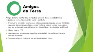 Amigos da Terra é unha ONG dedicada ó fomento dunha sociedade máis
respectuosa co medio ambiente, xusta e solidaria.


Desenvolve proxectos e campañas catalogadas nas áreas de cambio climático,
residuos, consumo sustentable, conservación e usos da terra e cooperación
nas que se incorporan a activosmo-presión política e a educación ambiental.



Naceu no ano 1997



Aposta por un proxecto vanguardista, orientada á formación dunha nova
cultura ambiental.



Xestiona o Centro de Educación Ambiental as Corcerizas.

 