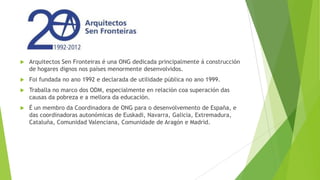 

Arquitectos Sen Fronteiras é una ONG dedicada principalmente á construcción
de hogares dignos nos países menormente desenvolvidos.



Foi fundada no ano 1992 e declarada de utilidade pública no ano 1999.



Traballa no marco dos ODM, especialmente en relación coa superación das
causas da pobreza e a mellora da educación.



É un membro da Coordinadora de ONG para o desenvolvemento de España, e
das coordinadoras autonómicas de Euskadi, Navarra, Galicia, Extremadura,
Cataluña, Comunidad Valenciana, Comunidade de Aragón e Madrid.

 