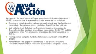 Axuda en Acción é una organización non gubernamental de desenvolvemento
(ONGD) independente e aconfesional (non fai a separación por relixións).


Ten como principal obxectivo mellorar as condicións de vida das familias e as
comunidades dos países en peores condicións de América, Asia e África.



AeA traballa dende Galicia e con financiamento galego en procesos de
desenvolvemento a través de proxectos de cooperación. Dende 1991 traballa
nun proxecto entre Perú e Ecuador e en procesos de mellora educativa en
Bolivia.



Forma parte da Campaña Mundial pola Educación xunto con outras ONGD
galegas.



AeA conta con sete grupos de voluntariado (1 por cidade) en Galicia.
Funcionan autonomamente, realizando actividades na súa propia cidade.

 