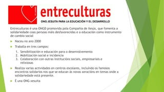 Entreculturas é una ONGD promovida pola Compañía de Xesús, que fomenta a
solidariedade coas persoas máis desfavorecidas e a educación como instrumento
de cambio social


Naceu no ano 2000



Traballa en tres campos:
1. Sensibilización e educación para o desenvolvemento
2. Mobilización social e incidencia
3. Colaboración con outras institucións sociais, empresariais e
relixiosas



Realiza varias actividades en centros escolares, incluíndo os famosos
encontros solidarios nos que se educan ás novas xeracións en temas onde a
solidariedade está presente.



É una ONG xesuita

 