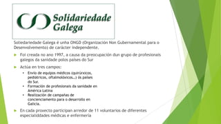 Soliedariedade Galega é unha ONGD (Organización Non Gubernamental para o
Desenvolvemento) de carácter independente.


Foi creada no ano 1997, a causa da preocupación dun grupo de profesionais
galegos da sanidade polos países do Sur



Actúa en tres campos:
•
•
•



Envío de equipos médicos (quirúrxicos,
pediátricos, oftalmolóxicos…) ós países
do Sur.
Formación de profesionais da sanidade en
América Latina
Realización de campañas de
concienciamento para o desarrollo en
Galicia.

En cada proxecto participan arredor de 11 voluntarios de diferentes
especialiddades médicas e enfermería

 