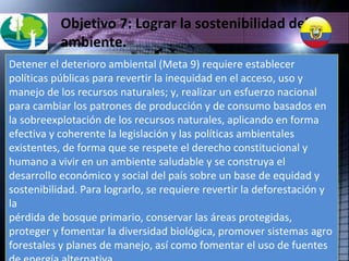 Objetivo 7: Lograr la sostenibilidad del ambiente. Detener el deterioro ambiental (Meta 9) requiere establecer políticas públicas para revertir la inequidad en el acceso, uso y manejo de los recursos naturales; y, realizar un esfuerzo nacional para cambiar los patrones de producción y de consumo basados en la sobreexplotación de los recursos naturales, aplicando en forma efectiva y coherente la legislación y las políticas ambientales existentes, de forma que se respete el derecho constitucional y humano a vivir en un ambiente saludable y se construya el desarrollo económico y social del país sobre un base de equidad y sostenibilidad. Para lograrlo, se requiere revertir la deforestación y la pérdida de bosque primario, conservar las áreas protegidas, proteger y fomentar la diversidad biológica, promover sistemas agro forestales y planes de manejo, así como fomentar el uso de fuentes de energía alternativa. 