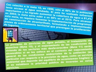 Con relación a la meta 10, en 1990, sólo el 60% de la población tenía acceso al agua entubada. El país ha realizado esfuerzos importantes y ha logrado aumentar la cobertura de agua a 81,4% en 2004; la meta sería subir a un 90% en el 2015. Para alcanzar esta meta, se requiere fomentar la implementación de programas de construcción de alcantarillado, formulando e implementando planes de ordenamiento territorial que prevengan la proliferación de tugurios. La provisión de servicios de agua potable, el tratamiento de desechos (Meta 10), y el mejoramiento de las condiciones de vivienda de los sectores más desfavorecidos (Meta 11) serán alcanzables si se los enfoca en el contexto del mejoramiento general de las condiciones ambientales de la población (en particular con respecto a la provisión de agua, como un servicio ambiental que depende del equilibrio de ecosistemas frágiles) y si se establece la prioridad pública de inversión en estos servicios. 