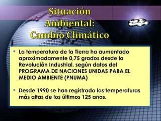 La temperatura de la Tierra ha aumentado aproximadamente 0,75 grados desde la Revolución Industrial, según datos del PROGRAMA DE NACIONES UNIDAS PARA EL MEDIO AMBIENTE (PNUMA) Desde 1990 se han registrado las temperaturas más altas de los últimos 125 años.  