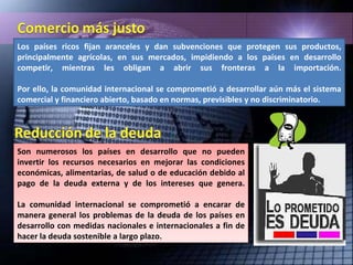 Los países ricos fijan aranceles y dan subvenciones que protegen sus productos, principalmente agrícolas, en sus mercados, impidiendo a los países en desarrollo competir, mientras les obligan a abrir sus fronteras a la importación. Por ello, la comunidad internacional se comprometió a desarrollar aún más el sistema comercial y financiero abierto, basado en normas, previsibles y no discriminatorio. Son numerosos los países en desarrollo que no pueden invertir los recursos necesarios en mejorar las condiciones económicas, alimentarias, de salud o de educación debido al pago de la deuda externa y de los intereses que genera. La comunidad internacional se comprometió a encarar de manera general los problemas de la deuda de los países en desarrollo con medidas nacionales e internacionales a fin de hacer la deuda sostenible a largo plazo. 