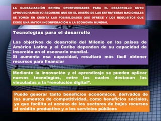 Tecnologías para el desarrollo Los objetivos de desarrollo del Milenio en los países de América Latina y el Caribe dependen de su capacidad de inserción en el escenario mundial. Si aumenta esa capacidad, resultará más fácil obtener recursos para financiar Mediante la innovación y el aprendizaje se pueden aplicar nuevas tecnologías, entre las cuales destacan las vinculadas a la “revolución digital”. Puede generar tanto beneficios económicos, derivados de los aumentos de competitividad, como beneficios sociales, ya que facilita el acceso de los sectores de bajos recursos al crédito productivo y a los servicios públicos LA GLOBALIZACIÓN BRINDA OPORTUNIDADES PARA EL DESARROLLO CUYO APROVECHAMIENTO REQUIERE QUE EN EL DISEÑO DE LAS ESTRATEGIAS NACIONALES SE TOMEN EN CUENTA LAS POSIBILIDADES QUE OFRECE Y LOS REQUISITOS QUE EXIGE UNA MAYOR INCORPORACIÓN A LA ECONOMÍA MUNDIAL 