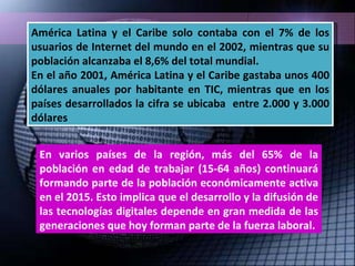 América Latina y el Caribe solo contaba con el 7% de los usuarios de Internet del mundo en el 2002, mientras que su población alcanzaba el 8,6% del total mundial. En el año 2001, América Latina y el Caribe gastaba unos 400 dólares anuales por habitante en TIC, mientras que en los países desarrollados la cifra se ubicaba  entre 2.000 y 3.000 dólares En varios países de la región, más del 65% de la población en edad de trabajar (15-64 años) continuará formando parte de la población económicamente activa en el 2015. Esto implica que el desarrollo y la difusión de las tecnologías digitales depende en gran medida de las generaciones que hoy forman parte de la fuerza laboral. 