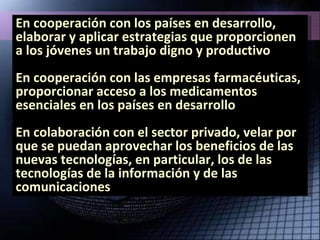En cooperación con los países en desarrollo, elaborar y aplicar estrategias que proporcionen a los jóvenes un  trabajo  digno y productivo En cooperación con las empresas farmacéuticas, proporcionar  acceso a los medicamentos esenciales  en los países en desarrollo En colaboración con el sector privado, velar por que se puedan aprovechar los beneficios de las nuevas tecnologías, en particular, los de las  tecnologías de la información y de las comunicaciones  
