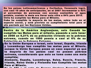 De los países Latinoamericanos y Caribeños, Venezuela logró, con casi 10 años de anticipación, en el 2007 incrementar a 92% el porcentaje de personas con acceso sostenible al agua potable, cuando la meta era llevar esta cifra a 84% para 2015.  Chile ha cumplido las Metas para el Milenio.  Cuba ha cumplido la mayoría de las metas, sobre todo en el aspecto social, y está previsto su cumplimiento total para el año pactado por las Naciones Unidas. Dentro de la América Anglosajona, solo Canadá ha cumplido las Metas para el milenio, pasando a solo tener en 2008 un 0,21% de su población viviendo en la pobreza extrema, cuando en 1990 poseía a casi el 6% de su Población en la Pobreza Extrema. En la Unión Europea e Israel, solo Israel, España, Irlanda y Luxemburgo han cumplido las metas para el Milenio, aunque la Unión Europea posee un caso especial ya que la mayoría de los países casi no poseen pobreza extrema, considerando que esto se tome como una meta cumplida;  Alemania, España, Luxemburgo, Suiza, Suecia, Francia, Irlanda, Reino Unido y Finlandia han Cumplido las metas Para el Milenio. En la CEI y el este de Europa (Incluye Turquía), Solo Turquía, Ucrania y Rusia han Cumplido las metas para el Milenio. 