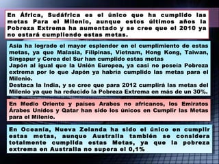 En África, Sudáfrica es el único que ha cumplido las metas Para el Milenio, aunque estos últimos años la Pobreza Extrema ha aumentado y se cree que el 2010 ya no estará cumpliendo estas metas. En Oceanía, Nueva Zelanda ha sido el único en cumplir estas metas, aunque Australia también se considera totalmente cumplida estas Metas, ya que la pobreza extrema en Australia no supera el 0,1% En Medio Oriente y países Arabes no africanos, los Emiratos Árabes Unidos y Qatar han sido los únicos en Cumplir las Metas para el Milenio. Asia ha logrado el mayor esplendor en el cumplimiento de estas metas, ya que Malasia, Filipinas, Vietnam, Hong Kong, Taiwan, Singapur y Corea del Sur han cumplido estas metas Japón al igual que la Unión Europea, ya casi no poseía Pobreza extrema por lo que Japón ya habría cumplido las metas para el Milenio.  Destaca la India, y se cree que para 2012 cumplirá las metas del Milenio ya que ha reducido la Pobreza Extrema en más de un 30%. 