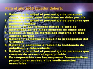 Reducir a la mitad el porcentaje de personas cuyos ingresos sean inferiores un dólar por día Reducir a la mitad el porcentaje de personas que padecen hambre Reducir en dos terceras partes la tasa de mortalidad de los niños menores de cinco años Reducir la tasa de mortalidad materna en tres cuartas partes} Detener y comenzar a reducir la propagación del VIH/SIDA Detener y comenzar a reducir la incidencia de paludismo y tuberculosis Reducir a la mitad el porcentaje de personas que carecen de acceso al agua potable En cooperación con las empresas farmacéuticas proporcionar acceso a los medicamentos esenciales Para el año 2015 Ecuador deberá: 