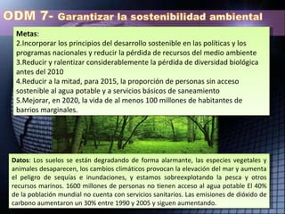 Metas :  Incorporar los principios del desarrollo sostenible en las políticas y los programas nacionales y reducir la pérdida de recursos del medio ambiente  Reducir y ralentizar considerablemente la pérdida de diversidad biológica antes del 2010  Reducir a la mitad, para 2015, la proporción de personas sin acceso sostenible al agua potable y a servicios básicos de saneamiento  Mejorar, en 2020, la vida de al menos 100 millones de habitantes de barrios marginales.  Datos : Los suelos se están degradando de forma alarmante, las especies vegetales y animales desaparecen, los cambios climáticos provocan la elevación del mar y aumenta el peligro de sequías e inundaciones, y estamos sobreexplotando la pesca y otros recursos marinos. 1600 millones de personas no tienen acceso al agua potable El 40% de la población mundial no cuenta con servicios sanitarios. Las emisiones de dióxido de carbono aumentaron un 30% entre 1990 y 2005 y siguen aumentando.  