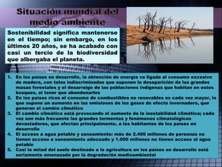 Sostenibilidad significa mantenerse en el tiempo; sin embargo, en los últimos 20 años, se ha acabado con casi un tercio de la biodiversidad que albergaba el planeta. En los países en desarrollo, la obtención de energía va ligada al consumo excesivo de madera, con talas indiscriminadas que suponen la desaparición de las grandes masas forestales y el desarraigo de las poblaciones indígenas que habitan en estos bosques, al tener que abandonarlos En los países ricos el consumo de combustibles no renovables es cada vez mayor, lo que supone un aumento en las emisiones de los gases de efecto invernadero, que generan el cambio climático El cambio climático está provocando el aumento de la inestabilidad climática; cada vez son más frecuente las grandes tormentas y fenómenos climatológicos devastadores, que afectan principalmente, a los habitantes de los países en desarrollo El acceso a agua potable y saneamiento: más de 2.400 millones de personas no tienen acceso a saneamiento adecuado y 1.000 millones no tienen acceso al agua potable Casi la mitad del suelo destinado a la agricultura en los países en desarrollo está seriamente amenazado por la degradación medioambiental 