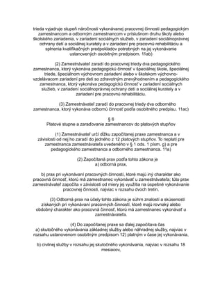 trieda vyjadruje stupeň náročnosti vykonávanej pracovnej činnosti pedagogickým
zamestnancom a odborným zamestnancom v príslušnom druhu školy alebo
školského zariadenia, v zariadení sociálnych služieb, v zariadení sociálnoprávnej
ochrany detí a sociálnej kurately a v zariadení pre pracovnú rehabilitáciu a
splnenia kvalifikačných predpokladov potrebných na jej vykonávanie
ustanovených osobitným predpisom. 11ab)
(2) Zamestnávateľ zaradí do pracovnej triedy dva pedagogického
zamestnanca, ktorý vykonáva pedagogickú činnosť v špeciálnej škole, špeciálnej
triede, špeciálnom výchovnom zariadení alebo v školskom výchovnovzdelávacom zariadení pre deti so zdravotným znevýhodnením a pedagogického
zamestnanca, ktorý vykonáva pedagogickú činnosť v zariadení sociálnych
služieb, v zariadení sociálnoprávnej ochrany detí a sociálnej kurately a v
zariadení pre pracovnú rehabilitáciu.
(3) Zamestnávateľ zaradí do pracovnej triedy dva odborného
zamestnanca, ktorý vykonáva odbornú činnosť podľa osobitného predpisu. 11ac)
§6
Platové stupne a zaraďovanie zamestnancov do platových stupňov
(1) Zamestnávateľ určí dĺžku započítanej praxe zamestnanca a v
závislosti od nej ho zaradí do jedného z 12 platových stupňov. To neplatí pre
zamestnanca zamestnávateľa uvedeného v § 1 ods. 1 písm. g) a pre
pedagogického zamestnanca a odborného zamestnanca. 11a)
(2) Započítaná prax podľa tohto zákona je
a) odborná prax,
b) prax pri vykonávaní pracovných činností, ktoré majú iný charakter ako
pracovná činnosť, ktorú má zamestnanec vykonávať u zamestnávateľa; túto prax
zamestnávateľ započíta v závislosti od miery jej využitia na úspešné vykonávanie
pracovnej činnosti, najviac v rozsahu dvoch tretín.
(3) Odborná prax na účely tohto zákona je súhrn znalostí a skúseností
získaných pri vykonávaní pracovných činností, ktoré majú rovnaký alebo
obdobný charakter ako pracovná činnosť, ktorú má zamestnanec vykonávať u
zamestnávateľa.
(4) Do započítanej praxe sa ďalej započítava čas
a) skutočného vykonávania základnej služby alebo náhradnej služby, najviac v
rozsahu ustanovenom osobitným predpisom 12) platným v čase jej vykonávania,
b) civilnej služby v rozsahu jej skutočného vykonávania, najviac v rozsahu 18
mesiacov,

 