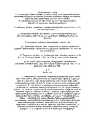 c) starostlivosti o dieťa
1. zodpovedajúci dĺžke materskej dovolenky, ďalšej materskej dovolenky alebo
rodičovskej dovolenky ustanovenej osobitnými predpismi v čase jej vykonávania,
pričom na jedno dieťa možno započítať najviac tri roky,
2. s dlhodobo nepriaznivým zdravotným stavom vyžadujúcim osobitnú
starostlivosť ustanovenú osobitnými predpismi,
d) hodnotený ako čas zamestnania na účely dôchodkového zabezpečenia podľa
osobitných predpisov, 13)
e) doktorandského štúdia 4) v rozsahu zodpovedajúcom miere využitia
zamerania odboru štúdia na úspešné vykonávanie požadovanej pracovnej
činnosti,
f) vykonávania funkcie podľa osobitného predpisu. 14)
(5) Ustanovenie odseku 4 písm. c) sa použije, ak sa rodič v tomto čase
súčasne v dennom štúdiu nepripravoval na povolanie, najviac však šesť rokov zo
súhrnu týchto dôb.
(6) Zamestnancovi, ktorý bol do platovej triedy výnimočne zaradený podľa
§ 5 ods. 10, zamestnávateľ z dĺžky započítanej praxe odpočíta dva roky.
(7) Pri určení započítanej praxe pedagogického zamestnanca a
odborného zamestnanca na účely zvýšenia platovej tarify podľa § 7 ods. 11 sa
postupuje podľa odsekov 2 až 5.
§7
Tarifný plat
(1) Zamestnancovi zaradenému do platovej triedy podľa § 5 patrí tarifný
plat v sume platovej tarify ustanovenej pre platovú triedu a platový stupeň, do
ktorých je zaradený, podľa základnej stupnice platových taríf alebo podľa
osobitnej stupnice platových taríf. To neplatí pre zamestnanca zamestnávateľa
uvedeného v § 1 ods. 1 písm. g), pedagogického zamestnanca, odborného
zamestnanca a zamestnanca iného zamestnávateľa, ak tak ustanoví osobitný
predpis. 15) Základná stupnica platových taríf zamestnancov pri výkone práce vo
verejnom záujme je uvedená v prílohe č. 3, osobitná stupnica platových taríf
vybraných skupín zamestnancov je uvedená v prílohe č. 4 a osobitná stupnica
platových taríf zamestnancov, ktorí pôsobia vo verejnej vysokej škole alebo v
štátnej vysokej škole ako učitelia (ďalej len "učitelia vysokých škôl"),
zamestnancov s vysokoškolským vzdelaním druhého stupňa, ktorí vykonávajú
výskumno-pedagogickú činnosť alebo výskumnú a vývojovú činnosť na
výskumnom pracovisku 16) (ďalej len "výskumní a vývojoví zamestnanci") a
zdravotníckych zamestnancov, ktorí nie sú odmeňovaní podľa osobitného
predpisu, 17) je uvedená v prílohe č. 5. Tarifný plat pedagogickým

 