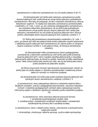 zamestnancom a odborným zamestnancom sa určí podľa odsekov 9 až 13.
(2) Zamestnávateľ určí tarifný plat vedúcemu zamestnancovi podľa
stupnice platových taríf, podľa ktorej sa určuje tarifný plat jemu podriadeným
zamestnancom. Rovnako sa postupuje, ak ide o vedúceho zamestnanca, ktorý je
štatutárnym orgánom. To neplatí pre vedúceho zamestnanca zamestnávateľa
uvedeného v § 1 ods. 1 písm. g), pre vedúceho pedagogického zamestnanca a
pre vedúceho odborného zamestnanca. Ak sa tarifný plat podriadeným
zamestnancom určuje podľa rôznych stupníc platových taríf, tarifný plat
vedúcemu zamestnancovi sa určí podľa tej stupnice platových taríf, ktorá je
preňho výhodnejšia okrem stupnice platových taríf uvedenej v prílohe č. 7.
(3) Tarifný plat zamestnanca zamestnávateľa uvedeného v § 1 ods. 1
písm. g) nesmie byť nižší ako platová tarifa prvého platového stupňa ustanovená
v základnej stupnici platových taríf zamestnancov pri výkone práce vo verejnom
záujme uvedenej v prílohe č. 3 pre platovú triedu, do ktorej je zamestnanec
zaradený.
(4) Zamestnávateľ môže zamestnancovi okrem pedagogického
zamestnanca a odborného zamestnanca určiť tarifný plat podľa príslušnej
stupnice platových taríf v rámci rozpätia najnižšej platovej tarify a najvyššej
platovej tarify platovej triedy, do ktorej ho zaradil, nezávisle od dĺžky započítanej
praxe. Takto určený tarifný plat nesmie byť nižší, ako by bol tarifný plat určený
podľa zaradenia do platového stupňa.
(5) Okruh pracovných činností vykonávaných zamestnancami, ktorým sa
tarifný plat určí podľa odseku 4, dohodne zamestnávateľ v kolektívnej zmluve
alebo ich vymedzí vo vnútornom predpise.
(6) Zamestnávateľ určí tarifný plat podľa osobitnej stupnice platových taríf
vybraných skupín zamestnancov uvedenej v prílohe č. 4
a) zamestnancovi, ktorý zabezpečuje odborné a metodické riadenie škôl a
školských zariadení, prípravu pedagogickej dokumentácie, vykonáva metodickú
činnosť v metodicko-pedagogických centrách alebo zabezpečuje rezortný
informačný systém v školskom výpočtovom stredisku podľa osobitného predpisu,
19)
b) zamestnancovi, ktorý vykonáva odborné pracovné činnosti
1. poradensko-psychologických služieb, 20a)
2. sociálnej práce v zariadeniach sociálnych služieb alebo v zariadeniach
sociálnoprávnej ochrany detí a sociálnej kurately,
c) zamestnancovi, ktorý v oblasti tvorby, šírenia, uchovávania a sprístupňovania
kultúrnych hodnôt
1. zhromažďuje, zhodnocuje, odborne spravuje, využíva alebo sprístupňuje

 