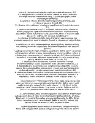 múzejné zbierkové predmety alebo galerijné zbierkové predmety, 21)
2. poskytuje knižnično-informačné služby, získava, spracúva, uchováva,
ochraňuje alebo využíva knižničné fondy, 22) zabezpečuje používanie
informačných technológií,
3. vykonáva odbornú činnosť pri ochrane pamiatkového fondu, 23)
4. vykonáva osvetovú činnosť, 24)
5. vykonáva odbornú činnosť pri ochrane a využívaní archívnych dokumentov,
25)
6. vykonáva inú tvorivú koncepčnú, analytickú, dokumentačnú, informačnú,
edičnú, propagačnú, výskumnú alebo metodickú činnosť v špecializovanej
organizácii v rezorte kultúry alebo v inej ustanovizni, ktorou je múzeum alebo
galéria, 21) knižnica, 22) osvetové zariadenie, 24)
7. vykonáva činnosť umeleckého zamestnanca 9a) a zamestnanca inej
umeleckej ustanovizne, ktorej predmetom činnosti je interpretovať hudobné diela,
d) zamestnancovi, ktorý v oblasti geológie, ochrany prírody a krajiny, ochrany
vôd, ochrany ovzdušia a odpadového hospodárstva vykonáva tieto odborné
činnosti:
1. zabezpečovanie odborných činností na vykonávanie štátnej správy vo veciach
ochrany prírody a krajiny vrátane zabezpečovania environmentálnej výchovy a
vzdelávania so zameraním na ochranu prírody a krajiny, 26) kultúrno-výchovnú,
chovateľskú, ochranársku, výskumnú a poradenskú činnosť v oblasti ochrany
prírody a krajiny vrátane vedeckej činnosti, 26)
2. zabezpečovanie starostlivosti o životné prostredie a rozvoja
environmentalistiky v súlade so zásadami trvalo udržateľného rozvoja, 27)
3. zabezpečovanie systematického a komplexného geologického výskumu
územia Slovenskej republiky, projektovanie, vykonávanie a vyhodnocovanie
geologických prác v rozsahu ustanovenom osobitnými predpismi, 28)
4. monitorovanie kvantitatívnych a kvalitatívnych parametrov charakterizujúcich
stav ovzdušia a vôd, zhromažďovanie, validáciu, hodnotenie, archiváciu a
interpretáciu údajov a informácií o stave a režime ovzdušia a vôd. 29)
(7) Zamestnancovi vyššieho územného celku a obce, ktorý zabezpečuje
výkon samosprávnej pôsobnosti alebo prenesený výkon štátnej správy, patrí
zvýšenie tarifného platu určeného podľa odseku 1 o 15%. Okruh týchto
zamestnancov určí zamestnávateľ v pracovnom poriadku. Zvýšenie tarifného
platu sa určí pevnou sumou zaokrúhlenou na 50 eurocentov nahor.
(8) Zamestnancovi, ktorý plní úlohy spojené s organizačným a technickým
zabezpečením činnosti vlády Slovenskej republiky podľa osobitného predpisu,
29aa) patrí zvýšenie tarifného platu určeného podľa odseku 1 o 20%. Okruh
týchto zamestnancov určí zamestnávateľ. Zvýšenie tarifného platu sa určí
pevnou sumou zaokrúhlenou na 50 eurocentov nahor.
(9) Pedagogickému zamestnancovi a odbornému zamestnancovi patrí
tarifný plat, ktorý je súčtom platovej tarify priznanej podľa odseku 10 a sumy

 