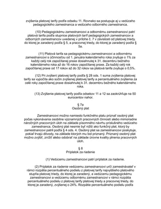 zvýšenia platovej tarify podľa odseku 11. Rovnako sa postupuje aj u vedúceho
pedagogického zamestnanca a vedúceho odborného zamestnanca.
(10) Pedagogickému zamestnancovi a odbornému zamestnancovi patrí
platová tarifa podľa stupnice platových taríf pedagogických zamestnancov a
odborných zamestnancov uvedenej v prílohe č. 7 v závislosti od platovej triedy,
do ktorej je zaradený podľa § 5, a pracovnej triedy, do ktorej je zaradený podľa §
5a.
(11) Platová tarifa sa pedagogickému zamestnancovi a odbornému
zamestnancovi s účinnosťou od 1. januára kalendárneho roka zvyšuje o 1% za
každý celý rok započítanej praxe dosiahnutej k 31. decembru bežného
kalendárneho roka až do 16 rokov započítanej praxe. Za každý celý rok
započítanej praxe od 17 rokov až do 32 rokov sa platová tarifa zvyšuje o 0,5%.
(12) Pri zvýšení platovej tarify podľa § 28 ods. 1 suma zvýšenia platovej
tarify sa vypočíta ako súčin zvýšenej platovej tarify a percentuálneho zvýšenia za
celé roky započítanej praxe dosiahnutej k 31. decembru bežného kalendárneho
roka.
(13) Zvýšenie platovej tarify podľa odsekov 11 a 12 sa zaokrúhľuje na 50
eurocentov nahor.
§ 7a
Osobný plat
Zamestnancovi možno namiesto funkčného platu priznať osobný plat
počas vykonávania osobitne významných pracovných činností alebo mimoriadne
náročných pracovných úloh na základe písomného návrhu príslušného vedúceho
zamestnanca. Osobný plat nesmie byť nižší ako funkčný plat, ktorý by
zamestnancovi patril podľa § 4 ods. 4. Osobný plat sa zamestnancovi poskytuje,
pokiaľ trvajú dôvody, na základe ktorých mu bol priznaný. Priznaný osobný plat
možno zvýšiť, znížiť alebo odobrať na základe úrovne kvality plnenia pracovných
úloh.
§8
Príplatok za riadenie
(1) Vedúcemu zamestnancovi patrí príplatok za riadenie.
(2) Príplatok za riadenie vedúcemu zamestnancovi určí zamestnávateľ v
rámci rozpätia percentuálneho podielu z platovej tarify najvyššieho platového
stupňa platovej triedy, do ktorej je zaradený, a vedúcemu pedagogickému
zamestnancovi a vedúcemu odbornému zamestnancovi v rámci rozpätia
percentuálneho podielu z platovej tarify platovej triedy a pracovnej triedy, do
ktorej je zaradený, zvýšenej o 24%. Rozpätie percentuálneho podielu podľa

 