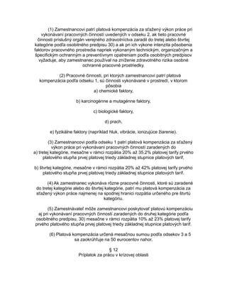 (1) Zamestnancovi patrí platová kompenzácia za sťažený výkon práce pri
vykonávaní pracovných činností uvedených v odseku 2, ak tieto pracovné
činnosti príslušný orgán verejného zdravotníctva zaradil do tretej alebo štvrtej
kategórie podľa osobitného predpisu 30) a ak pri ich výkone intenzita pôsobenia
faktorov pracovného prostredia napriek vykonaným technickým, organizačným a
špecifickým ochranným a preventívnym opatreniam podľa osobitných predpisov
vyžaduje, aby zamestnanec používal na zníženie zdravotného rizika osobné
ochranné pracovné prostriedky.
(2) Pracovné činnosti, pri ktorých zamestnancovi patrí platová
kompenzácia podľa odseku 1, sú činnosti vykonávané v prostredí, v ktorom
pôsobia
a) chemické faktory,
b) karcinogénne a mutagénne faktory,
c) biologické faktory,
d) prach,
e) fyzikálne faktory (napríklad hluk, vibrácie, ionizujúce žiarenie).
(3) Zamestnancovi podľa odseku 1 patrí platová kompenzácia za sťažený
výkon práce pri vykonávaní pracovných činností zaradených do
a) tretej kategórie, mesačne v rámci rozpätia 20% až 35,2% platovej tarify prvého
platového stupňa prvej platovej triedy základnej stupnice platových taríf,
b) štvrtej kategórie, mesačne v rámci rozpätia 20% až 42% platovej tarify prvého
platového stupňa prvej platovej triedy základnej stupnice platových taríf.
(4) Ak zamestnanec vykonáva rôzne pracovné činnosti, ktoré sú zaradené
do tretej kategórie alebo do štvrtej kategórie, patrí mu platová kompenzácia za
sťažený výkon práce najmenej na spodnej hranici rozpätia určeného pre štvrtú
kategóriu.
(5) Zamestnávateľ môže zamestnancovi poskytovať platovú kompenzáciu
aj pri vykonávaní pracovných činností zaradených do druhej kategórie podľa
osobitného predpisu, 30) mesačne v rámci rozpätia 10% až 23% platovej tarify
prvého platového stupňa prvej platovej triedy základnej stupnice platových taríf.
(6) Platová kompenzácia určená mesačnou sumou podľa odsekov 3 a 5
sa zaokrúhľuje na 50 eurocentov nahor.
§ 12
Príplatok za prácu v krízovej oblasti

 