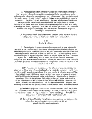 (2) Pedagogickému zamestnancovi alebo odbornému zamestnancovi,
ktorý vykonáva činnosť uvádzajúceho pedagogického zamestnanca alebo
uvádzajúceho odborného zamestnanca, patrí príplatok za výkon špecializovanej
činnosti v sume 4% platovej tarify platovej triedy a pracovnej triedy, do ktorej je
zaradený, zvýšenej o 24%, ak túto činnosť vykonáva u jedného začínajúceho
pedagogického zamestnanca alebo jedného začínajúceho odborného
zamestnanca, alebo v sume 8% platovej tarify platovej triedy a pracovnej triedy,
do ktorej je zaradený, zvýšenej o 24%, ak túto činnosť vykonáva u dvoch alebo u
viacerých začínajúcich pedagogických zamestnancov alebo začínajúcich
odborných zamestnancov.
(3) Príplatok za výkon špecializovaných činností podľa odsekov 1 a 2 sa
určí pevnou sumou zaokrúhlenou na 50 eurocentov nahor.
§ 14
Kreditový príplatok
(1) Zamestnancovi, okrem pedagogického zamestnanca a odborného
zamestnanca, za sústavné prehlbovanie odbornej spôsobilosti akreditovaným
celoživotným sústavným vzdelávaním určeným v osobitnom predpise 30a) patrí
kreditový príplatok mesačne v rámci rozpätia 5% až 10% platovej tarify prvého
platového stupňa prvej platovej triedy základnej stupnice platových taríf uvedenej
v prílohe č. 3. Podmienky poskytovania príplatku v súlade s osobitným
predpisom 30a) dohodne zamestnávateľ v kolektívnej zmluve alebo ich upraví vo
vnútornom predpise. Kreditový príplatok sa určí pevnou sumou zaokrúhlenou na
50 eurocentov nahor.
(2) Pedagogickému zamestnancovi a odbornému zamestnancovi za
sústavné prehlbovanie odbornej spôsobilosti profesijným rozvojom v kariérovom
systéme podľa osobitného predpisu 30b) patrí kreditový príplatok v sume 6% z
platovej tarify platovej triedy a pracovnej triedy, do ktorej je zaradený, a to za
každých 30 kreditov získaných podľa podmienok a v lehote určenej osobitným
predpisom, 30c) najviac však za 60 kreditov získaných podľa podmienok a v
lehote určenej osobitným predpisom. 30c) Kreditový príplatok zamestnávateľ
prizná na dobu platnosti priznaného kreditu podľa osobitného predpisu. 30d)
Kreditový príplatok sa určí pevnou sumou zaokrúhlenou na 50 eurocentov nahor.
(3) Kreditový príplatok podľa odseku 2 zamestnávateľ prizná od prvého
dňa kalendárneho mesiaca nasledujúceho po mesiaci, v ktorom pedagogický
zamestnanec alebo odborný zamestnanec získal potrebný počet kreditov, na
dobu platnosti získaných kreditov podľa odseku 2.
(4) Zamestnávateľ kreditový príplatok pedagogickému zamestnancovi a
odbornému zamestnancovi odoberie alebo zníži, ak
a) uplynie doba podľa odseku 2,

 