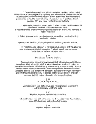 (1) Zamestnávateľ poskytne príplatok učiteľovi za výkon pedagogickej
činnosti v triede základnej školy s najmenej 30% individuálne začlenenými žiakmi
so zdravotným znevýhodnením alebo so žiakmi zo sociálne znevýhodneného
prostredia z celkového maximálneho počtu žiakov v triede podľa osobitného
predpisu, 30f) ak v triede nepôsobí asistent učiteľa.
(2) Výšku poskytovania príplatku podľa odseku 1 upraví zamestnávateľ vo
vnútornom predpise školy v závislosti od počtu
a) hodín týždennej priamej vyučovacej činnosti učiteľa v triede; 30g) najmenej 4
hodiny týždenne,
b) žiakov so zdravotným znevýhodnením a zo sociálne znevýhodneného
prostredia v triede a
c) tried podľa odseku 1, v ktorých vykonáva priamu vyučovaciu činnosť.
(3) Príplatok podľa odseku 1 je najviac 2,5% z platovej tarify 12. platovej
triedy prvej pracovnej triedy mesačne. Príplatok sa určí pevnou sumou
zaokrúhlenou na 50 eurocentov nahor.
§ 15
Príplatok za praktickú prípravu
Pedagogickému zamestnancovi cvičnej školy alebo cvičného školského
zariadenia, ktorý pripravuje učiteľov, vychovávateľov a iných odborníkov pre
predškolské zariadenia, základné školy, stredné školy, špeciálne školy, základné
umelecké školy, školské zariadenia a špeciálne výchovné zariadenia, ktoré sú
zaradené do siete škôl a školských zariadení, a učiteľov odborných predmetov
pre stredné zdravotnícke školy, 4) patrí za hodinu takejto činnosti príplatok v
sume až do 50% hodinovej sadzby jeho funkčného platu.
§ 16
Príplatok za prácu v noci
Zamestnancovi patrí za hodinu práce v noci príplatok v sume 25%
hodinovej sadzby funkčného platu.
§ 17
Príplatok za prácu v sobotu alebo v nedeľu
Zamestnancovi patrí za hodinu práce v sobotu alebo v nedeľu príplatok v
sume 30% hodinovej sadzby funkčného platu.
§ 18
Príplatok za prácu vo sviatok

 