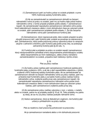 (1) Zamestnancovi patrí za hodinu práce vo sviatok príplatok v sume
100% hodinovej sadzby funkčného platu.
(2) Ak sa zamestnávateľ so zamestnancom dohodli na čerpaní
náhradného voľna za prácu vo sviatok, patrí mu za hodinu tejto práce hodina
náhradného voľna; v tomto prípade príplatok podľa odseku 1 zamestnancovi
nepatrí. Ak zamestnávateľ neposkytne zamestnancovi náhradné voľno počas
troch kalendárnych mesiacov alebo v inom dohodnutom čase po vykonaní práce
vo sviatok, patrí zamestnancovi príplatok podľa odseku 1. Za čas čerpania
náhradného voľna patrí zamestnancovi funkčný plat.
(3) Zamestnancovi, ktorý nepracoval preto, lebo sviatok pripadol na jeho
obvyklý pracovný deň, patrí funkčný plat; sviatok sa považuje za odpracovaný
deň. Zamestnancovi, ktorý podľa pracovnej zmluvy vykonáva práce vo verejnom
záujme v zahraničí a ktorému patrí funkčný plat podľa prvej vety, sa poskytuje
zahraničný funkčný plat (§ 22 ods. 1).
(4) Funkčný plat a príplatok za prácu vo sviatok nepatrí zamestnancovi,
ktorý neospravedlnene zameškal zmenu bezprostredne predchádzajúcu sviatku
alebo bezprostredne po ňom nasledujúcu, alebo zmenu nariadenú
zamestnávateľom na sviatok, prípadne časť niektorej z týchto zmien.
§ 19
Plat za prácu nadčas
(1) Za hodinu práce nadčas patrí zamestnancovi hodinová sadzba jeho
funkčného platu zvýšená o 30%, a ak ide o deň nepretržitého odpočinku v týždni,
zvýšená o 60% hodinovej sadzby funkčného platu. Ak sa zamestnávateľ so
zamestnancom dohodli na čerpaní náhradného voľna za prácu nadčas, patrí mu
príslušná časť funkčného platu a za každú hodinu práce nadčas hodina
náhradného voľna; zvýšenie podľa prvej vety zamestnancovi nepatrí. Ak
zamestnávateľ neposkytne zamestnancovi náhradné voľno počas troch
kalendárnych mesiacov alebo v inom dohodnutom čase po vykonaní práce
nadčas, patrí zamestnancovi zvýšenie podľa prvej vety.
(2) Ak zamestnanec prácu nadčas vykonáva v noci, v sobotu, v nedeľu
alebo vo sviatok, patria mu aj príplatky podľa § 16 až 18. Tieto príplatky mu patria
aj vtedy, ak sa mu za prácu nadčas poskytlo náhradné voľno.
(3) Vedúci zamestnanec, ktorý je štatutárnym orgánom, má funkčný plat
určený s prihliadnutím na prácu nadčas.
§ 19a
Plat za neaktívnu časť pracovnej pohotovosti na pracovisku
Ak je zamestnancovi nariadená alebo s ním dohodnutá pracovná

 