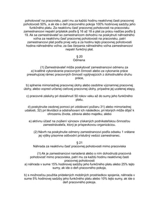 pohotovosť na pracovisku, patrí mu za každú hodinu neaktívnej časti pracovnej
pohotovosti 50%, a ak ide o deň pracovného pokoja 100% hodinovej sadzby jeho
funkčného platu. Za neaktívnu časť pracovnej pohotovosti na pracovisku
zamestnancovi nepatrí príplatok podľa § 16 až 18 a plat za prácu nadčas podľa §
19. Ak sa zamestnávateľ so zamestnancom dohodnú na poskytnutí náhradného
voľna za neaktívnu časť pracovnej pohotovosti na pracovisku, patrí
zamestnancovi plat podľa prvej vety a za hodinu tejto pracovnej pohotovosti
hodina náhradného voľna; za čas čerpania náhradného voľna zamestnancovi
nepatrí funkčný plat.
§ 20
Odmena
(1) Zamestnávateľ môže poskytovať zamestnancovi odmenu za
a) kvalitné vykonávanie pracovných činností alebo za vykonanie práce
presahujúcej rámec pracovných činností vyplývajúcich z dohodnutého druhu
práce,
b) splnenie mimoriadnej pracovnej úlohy alebo osobitne významnej pracovnej
úlohy, alebo vopred určenej cieľovej pracovnej úlohy, prípadne jej ucelenej etapy,
c) pracovné zásluhy pri dosiahnutí 50 rokov veku až do sumy jeho funkčného
platu,
d) poskytnutie osobnej pomoci pri zdolávaní požiaru 31) alebo mimoriadnej
udalosti, 32) pri likvidácii a odstraňovaní ich následkov, pri ktorých môže dôjsť k
ohrozeniu života, zdravia alebo majetku, alebo
e) aktívnu účasť na zvýšení výnosov získaných podnikateľskou činnosťou
zamestnávateľa, ktorý je príspevkovou organizáciou.
(2) Návrh na poskytnutie odmeny zamestnancovi podľa odseku 1 vrátane
jej výšky písomne odôvodní príslušný vedúci zamestnanec.
§ 21
Náhrada za neaktívnu časť pracovnej pohotovosti mimo pracoviska
(1) Ak je zamestnancovi nariadená alebo s ním dohodnutá pracovná
pohotovosť mimo pracoviska, patrí mu za každú hodinu neaktívnej časti
pracovnej pohotovosti
a) náhrada v sume 15% hodinovej sadzby jeho funkčného platu alebo 25% tejto
sumy, ak ide o deň pracovného pokoja,
b) s možnosťou použitia pridelených mobilných prostriedkov spojenia, náhrada v
sume 5% hodinovej sadzby jeho funkčného platu alebo 10% tejto sumy, ak ide o
deň pracovného pokoja.

 