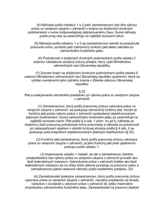 (4) Náhrada podľa odsekov 1 a 3 patrí zamestnancovi odo dňa výkonu
práce vo verejnom záujme v zahraničí v krajine so sťaženými životnými
podmienkami v sume zodpovedajúcej odpracovanému času. Suma náhrady
podľa prvej vety sa zaokrúhľuje na najbližší eurocent nahor.
(5) Náhrada podľa odsekov 1 a 3 sa zamestnancovi nekráti za poskytnuté
pracovné voľno, za ktoré patrí zahraničný funkčný plat alebo náhrada zo
zahraničného funkčného platu.
(6) Podrobnosti o sťažených životných podmienkach podľa odseku 2
ustanoví všeobecne záväzný právny predpis, ktorý vydá Ministerstvo
zahraničných vecí Slovenskej republiky.
(7) Zoznam krajín so sťaženými životnými podmienkami podľa odseku 6
ustanoví Ministerstvo zahraničných vecí Slovenskej republiky opatrením, ktoré sa
vyhlási uverejnením jeho úplného znenia v Zbierke zákonov Slovenskej
republiky.
§ 22
Plat a poskytovanie návratného preddavku pri výkone práce vo verejnom záujme
v zahraničí
(1) Zamestnancovi, ktorý podľa pracovnej zmluvy vykonáva práce vo
verejnom záujme v zahraničí, sa poskytuje zahraničný funkčný plat, ktorým je
funkčný plat počas výkonu práce v zahraničí vynásobený objektivizovaným
platovým koeficientom. Suma zahraničného funkčného platu sa zaokrúhľuje na
najbližší eurocent nahor. Plat podľa § 4 ods. 1 písm. m) až t), náhrada za
neaktívnu časť pracovnej pohotovosti mimo pracoviska a náhrada za pohotovosť
pri zabezpečovaní opatrení v období krízovej situácie podľa § 4 ods. 2 sa
poskytujú pred prepočtom objektivizovaným platovým koeficientom (§ 23).
(2) Funkčný plat zamestnanca, ktorý podľa pracovnej zmluvy vykonáva
práce vo verejnom záujme v zahraničí, je jeho funkčný plat pred uplatnením
postupu podľa odseku 1.
(3) Ustanovenie odseku 1 neplatí, ak ide o zamestnanca, ktorého
predpokladaný čas výkonu práce vo verejnom záujme v zahraničí je kratší ako
šesť kalendárnych mesiacov. Vykonávanie práce v zahraničí kratšie ako šesť
kalendárnych mesiacov sa na účely tohto zákona považuje za pracovnú cestu a
zamestnancovi patria cestovné náhrady podľa osobitného predpisu. 33)
(4) Zamestnávateľ poskytne zamestnancovi, ktorý podľa pracovnej zmluvy
vykonáva práce vo verejnom záujme v zahraničí, návratný preddavok na úhradu
výdavkov v súvislosti s výkonom práce v zahraničí do výšky maximálne
dvojnásobku zahraničného funkčného platu. Zamestnávateľ na písomnú žiadosť

 