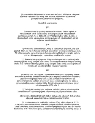 (5) Nariadenie vlády ustanoví sumu zahraničného príspevku, kategórie
operácie v závislosti od miery rizík a ďalšie podrobnosti súvisiace s
poskytovaním zahraničného príspevku.
Spoločné ustanovenia
§ 25
Zamestnávateľ je povinný zabezpečiť ochranu údajov o plate, o
náležitostiach s ním súvisiacich a o iných peňažných náležitostiach
zamestnanca; tým nie je dotknutá povinnosť poskytnúť údaje o plate, o
náležitostiach s ním súvisiacich a o iných peňažných náležitostiach, ak tak
ustanoví osobitný zákon.
§ 26
(1) Vedúcemu zamestnancovi, ktorý je štatutárnym orgánom, určí plat
podľa § 4 ten, kto ho do funkcie ustanovil, ak osobitný predpis neustanovuje inak.
Ak tohto vedúceho zamestnanca do funkcie ustanovil kolektívny orgán, plat mu
určí ten, kto vystupuje v mene tohto kolektívneho orgánu.
(2) Rektorovi verejnej vysokej školy na návrh predsedu správnej rady
verejnej vysokej školy určí plat podľa tohto zákona správna rada verejnej vysokej
školy. 35a) Rektorovi štátnej vysokej školy určí plat podľa tohto zákona príslušný
minister, ak osobitný predpis neustanovuje inak.
§ 27
(1) Tarifný plat, osobný plat, zvýšenie tarifného platu a príplatky určené
mesačnou sumou sa zamestnancovi poskytujú za prácu vykonávanú v rozsahu
ustanoveného pracovného času. Ak sa zamestnávateľ dohodne so
zamestnancom na kratšom pracovnom čase, peňažné plnenia mu patria v
pomernej výške zodpovedajúcej dĺžke dohodnutého pracovného času okrem
príplatku podľa § 13b ods. 1.
(2) Tarifný plat, osobný plat, zvýšenie tarifného platu a príplatky patria
zamestnancovi v pomernej výške zodpovedajúcej odpracovanému času.
(3) Pomerné časti jednotlivých zložiek platu podľa odseku 1 druhej vety a
odseku 2 sa zaokrúhľujú na najbližší eurocent nahor.
(4) Hodinová sadzba funkčného platu na účely tohto zákona je 1/174
funkčného platu zamestnanca určeného pre pracovný čas 40 hodín týždenne,
1/168 funkčného platu zamestnanca určeného pre pracovný čas 38 a 3/4 hodiny
týždenne a 1/163 funkčného platu zamestnanca určeného pre pracovný čas 37 a

 