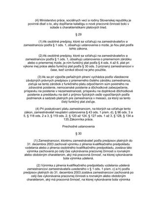 (4) Ministerstvo práce, sociálnych vecí a rodiny Slovenskej republiky je
povinné dbať o to, aby dopĺňanie katalógu o nové pracovné činnosti bolo v
súlade s charakteristikami platových tried.
§ 29
(1) Ak osobitné predpisy, ktoré sa vzťahujú na zamestnávateľov a
zamestnancov podľa § 1 ods. 1, obsahujú ustanovenia o mzde, je ňou plat podľa
tohto zákona.
(2) Ak osobitné predpisy, ktoré sa vzťahujú na zamestnávateľov a
zamestnancov podľa § 1 ods. 1, obsahujú ustanovenia o priemernom zárobku
alebo o priemernej mzde, je ním funkčný plat podľa § 4 ods. 4 až 6, plat pri
výkone inej práce alebo funkčný plat podľa § 30 ods. 3 priznaný zamestnancovi v
čase, keď vznikol dôvod na jeho použitie.
(3) Ak sa pri výpočte peňažných plnení vychádza podľa všeobecne
záväzných právnych predpisov z priemerného čistého zárobku zamestnanca,
zisťuje sa tento zárobok z funkčného platu odpočítaním súm poistného na
zdravotné poistenie, nemocenské poistenie a dôchodkové zabezpečenie,
príspevku na poistenie v nezamestnanosti, príspevku na doplnkové dôchodkové
poistenie a preddavku na daň z príjmov fyzických osôb vypočítaných podľa
podmienok a sadzieb platných pre zamestnanca v mesiaci, za ktorý sa tento
čistý funkčný plat zisťuje.
(4) Pri poskytovaní platu zamestnancom, na ktorých sa vzťahuje tento
zákon, zamestnávateľ neuplatní ustanovenia § 43 ods. 1 písm. d), § 96 ods. 3 a
5, § 118 ods. 2 a 3, § 119 ods. 2, § 120 až 124, § 127 ods. 1 až 3, § 128, § 134 a
135 Zákonníka práce.
Prechodné ustanovenia
§ 30
(1) Zamestnancovi, ktorému zamestnávateľ podľa predpisov platných do
31. decembra 2003 zachoval výnimku z plnenia kvalifikačného predpokladu
vzdelania alebo z plnenia osobitného kvalifikačného predpokladu, zostáva táto
výnimka zachovaná po celý čas vykonávania pracovnej činnosti s rovnakým
alebo obdobným charakterom, aký má pracovná činnosť, na ktorej vykonávanie
bola výnimka udelená.
(2) Výnimka z plnenia kvalifikačného predpokladu vzdelania udelená
zamestnancovi zamestnávateľa uvedeného v § 1 ods. 1 písm. c) a h) podľa
predpisov platných do 31. decembra 2003 zostáva zamestnancovi zachovaná po
celý čas vykonávania pracovnej činnosti s rovnakým alebo obdobným
charakterom, aký má pracovná činnosť, na ktorej vykonávanie bola výnimka

 