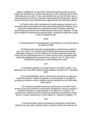 udelená, najdlhšie do 30. júna 2010. Časové obmedzenie podľa prvej vety
neplatí pre zamestnanca, ktorého odborná prax ku dňu nadobudnutia účinnosti
tohto zákona je viac ako 11 rokov, zamestnanec má viac ako 46 rokov veku a
vykonáva pracovnú činnosť s rovnakým alebo obdobným charakterom, aký má
pracovná činnosť, ktorú vykonával pred nadobudnutím účinnosti tohto zákona.
(3) Funkčný plat určený zamestnancovi podľa predpisov platných do 31.
decembra 2003 sa považuje za funkčný plat určený podľa tohto zákona, ak sa
zachovali rovnaké podmienky vykonávania práce z hľadiska náročnosti
vykonávanej pracovnej činnosti a dosahovaných pracovných výsledkov. To platí
aj pre zaradenie zamestnanca do platovej triedy, zaradenie do platového stupňa
a určenú započítanú prax.
§ 30a
(1) Zamestnávateľ určí pedagogickému zamestnancovi nový tarifný plat už
za mesiac júl 2005.
(2) Platová tarifa, ktorá patrí pedagogickému zamestnancovi podľa § 7
ods. 9, sa zvýši o 1% za každý celý rok započítanej praxe priznanej podľa
doterajších predpisov k 30. júnu 2005 až do 16 rokov započítanej praxe. Za
každý celý rok započítanej praxe od 17 rokov až do 32 rokov sa platová tarifa,
ktorá patrí pedagogickému zamestnancovi podľa § 7 ods. 9, zvýši o 0,5%.
Zvýšenie sa zaokrúhľuje na celé desiatky korún nahor.
§ 31
(1) Kolektívna dohoda vo verejnej službe na rok 2004 a nároky z nej
vyplývajúce sa v roku 2004 uplatňujú podľa predpisov platných do 31. decembra
2003.
(2) U zamestnávateľov, ktorí pri odmeňovaní zamestnancov postupujú
podľa tohto zákona, Kolektívna dohoda vo verejnej službe na rok 2004 sa
považuje za kolektívnu zmluvu vyššieho stupňa uzatvorenú na rok 2004 podľa
tohto zákona.
(3) V podnikovej kolektívnej zmluve uzatvorenej na rok 2004 možno
upraviť tie pracovné podmienky a podmienky zamestnania, ktoré sú upravené v
Kolektívnej dohode vo verejnej službe na rok 2004, len v rozsahu v nej
ustanovenom; ostatné pracovné podmienky a podmienky zamestnania možno
upraviť v rozsahu ustanovenom v tomto zákone a v osobitnom predpise. 17)
§ 32
(1) Zamestnávateľ, ktorým je príspevková organizácia, ktorej objem
výdavkov na mzdy, platy, služobné príjmy a ostatné osobné vyrovnania za rok

 