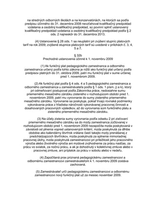na stredných odborných školách a na konzervatóriách, na ktorých sa podľa
predpisu účinného do 31. decembra 2008 nevzťahoval kvalifikačný predpoklad
vzdelania a osobitný kvalifikačný predpoklad, sú povinní splniť ustanovený
kvalifikačný predpoklad vzdelania a osobitný kvalifikačný predpoklad podľa § 2
ods. 2 najneskôr do 31. decembra 2013.
(4) Ustanovenie § 28 ods. 1 sa neuplatní pri zvýšení stupníc platových
taríf na rok 2009; zvýšené stupnice platových taríf sú uvedené v prílohách č. 3, 4,
5 a 7.
§ 32b
Prechodné ustanovenia účinné k 1. novembru 2009
(1) Ak funkčný plat pedagogického zamestnanca a odborného
zamestnanca určený podľa tohto zákona je nižší ako funkčný plat určený podľa
predpisov platných do 31. októbra 2009, patrí mu funkčný plat v sume určenej
pred 1. novembrom 2009.
(2) Ak funkčný plat podľa § 4 ods. 4 a 5 pedagogického zamestnanca a
odborného zamestnanca u zamestnávateľa podľa § 1 ods. 1 písm. j) a k), ktorý
pri odmeňovaní postupoval podľa Zákonníka práce, nedosiahne sumu
priemerného mesačného zárobku zisteného v rozhodujúcom období pred 1.
novembrom 2009, patrí mu vyrovnanie do sumy zisteného priemerného
mesačného zárobku. Vyrovnanie sa poskytuje, pokiaľ trvajú rovnaké podmienky
vykonávania práce z hľadiska náročnosti vykonávanej pracovnej činnosti a
dosahovaných pracovných výsledkov, až do vyrovnania súm funkčného platu a
zisteného priemerného mesačného zárobku.
(3) Na účely zistenia sumy vyrovnania podľa odseku 2 pri zisťovaní
priemerného mesačného zárobku sa do mzdy zamestnanca zúčtovanej v
rozhodujúcom období pred 1. novembrom 2009 nezapočíta mzda poskytovaná v
závislosti od plnenia vopred ustanovených kritérií, mzda poskytnutá za dlhšie
obdobie ako kalendárny štvrťrok vrátane častí takejto mzdy prenášanej z
predchádzajúcich štvrťrokov, mzda poskytnutá za splnenie mimoriadnej
pracovnej úlohy, mzda poskytnutá zamestnancovi pri príležitosti jeho pracovného
výročia alebo životného výročia ani mzdové zvýhodnenie za prácu nadčas, za
prácu vo sviatok, za nočnú prácu, a ak je dohodnutý v kolektívnej zmluve alebo v
pracovnej zmluve, ani príplatok za prácu v sobotu alebo v nedeľu.
(4) Započítaná prax priznaná pedagogickému zamestnancovi a
odbornému zamestnancovi zamestnávateľom k 1. novembru 2009 zostáva
zachovaná.
(5) Zamestnávateľ určí pedagogickému zamestnancovi a odbornému
zamestnancovi nový funkčný plat už za mesiac november 2009.

 