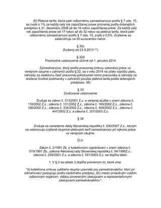 (6) Platová tarifa, ktorá patrí odbornému zamestnancovi podľa § 7 ods. 10,
sa zvýši o 1% za každý celý rok započítanej praxe priznanej podľa doterajších
predpisov k 31. decembru 2008 až do 16 rokov započítanej praxe. Za každý celý
rok započítanej praxe od 17 rokov až do 32 rokov sa platová tarifa, ktorá patrí
odbornému zamestnancovi podľa § 7 ods. 10, zvýši o 0,5%. Zvýšenie sa
zaokrúhľuje na 50 eurocentov nahor.
§ 32c
Zrušený od 23.9.2013 **)
§ 32d
Prechodné ustanovenie účinné od 1. januára 2014
Zamestnancovi, ktorý podľa pracovnej zmluvy vykonáva práce vo
verejnom záujme v zahraničí podľa § 22, sa v roku 2014 na účely výpočtu platu,
náhrady za neaktívnu časť pracovnej pohotovosti mimo pracoviska a náhrady za
sťažené životné podmienky v zahraničí použije platová tarifa podľa doterajších
predpisov. 38)
§ 33
Zrušovacie ustanovenie
Zrušuje sa zákon č. 313/2001 Z.z. o verejnej službe v znení zákona č.
118/2002 Z.z., zákona č. 131/2002 Z.z., zákona č. 165/2002 Z.z., zákona č.
166/2002 Z.z., zákona č. 334/2002 Z.z., zákona č. 408/2002 Z.z., zákona č.
447/2002 Z.z. a zákona č. 207/2003 Z.z.
§ 34
Zrušuje sa nariadenie vlády Slovenskej republiky č. 630/2007 Z.z., ktorým
sa ustanovujú zvýšené stupnice platových taríf zamestnancov pri výkone práce
vo verejnom záujme.
Čl.II
Zákon č. 2/1991 Zb. o kolektívnom vyjednávaní v znení zákona č.
519/1991 Zb., zákona Národnej rady Slovenskej republiky č. 54/1996Z.z.,
zákona č. 209/2001 Z.z. a zákona č. 551/2003 Z.z. sa dopĺňa takto:
1. V § 2 sa odsek 3 dopĺňa písmenom d), ktoré znie:
"d) kolektívna zmluva vyššieho stupňa uzavretá pre zamestnávateľov, ktorí pri
odmeňovaní postupujú podľa osobitného predpisu, 2b) medzi príslušným vyšším
odborovým orgánom, vládou poverenými zástupcami a reprezentatívnymi
zástupcami zamestnávateľov.".

 