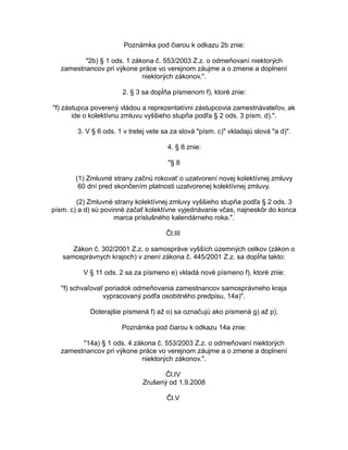 Poznámka pod čiarou k odkazu 2b znie:
"2b) § 1 ods. 1 zákona č. 553/2003 Z.z. o odmeňovaní niektorých
zamestnancov pri výkone práce vo verejnom záujme a o zmene a doplnení
niektorých zákonov.".
2. § 3 sa dopĺňa písmenom f), ktoré znie:
"f) zástupca poverený vládou a reprezentatívni zástupcovia zamestnávateľov, ak
ide o kolektívnu zmluvu vyššieho stupňa podľa § 2 ods. 3 písm. d).".
3. V § 6 ods. 1 v tretej vete sa za slová "písm. c)" vkladajú slová "a d)".
4. § 8 znie:
"§ 8
(1) Zmluvné strany začnú rokovať o uzatvorení novej kolektívnej zmluvy
60 dní pred skončením platnosti uzatvorenej kolektívnej zmluvy.
(2) Zmluvné strany kolektívnej zmluvy vyššieho stupňa podľa § 2 ods. 3
písm. c) a d) sú povinné začať kolektívne vyjednávanie včas, najneskôr do konca
marca príslušného kalendárneho roka.".
Čl.III
Zákon č. 302/2001 Z.z. o samospráve vyšších územných celkov (zákon o
samosprávnych krajoch) v znení zákona č. 445/2001 Z.z. sa dopĺňa takto:
V § 11 ods. 2 sa za písmeno e) vkladá nové písmeno f), ktoré znie:
"f) schvaľovať poriadok odmeňovania zamestnancov samosprávneho kraja
vypracovaný podľa osobitného predpisu, 14a)".
Doterajšie písmená f) až o) sa označujú ako písmená g) až p).
Poznámka pod čiarou k odkazu 14a znie:
"14a) § 1 ods. 4 zákona č. 553/2003 Z.z. o odmeňovaní niektorých
zamestnancov pri výkone práce vo verejnom záujme a o zmene a doplnení
niektorých zákonov.".
Čl.IV
Zrušený od 1.9.2008
Čl.V

 