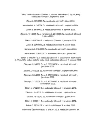 Tento zákon nadobúda účinnosť 1. januára 2004 okrem čl. I § 14, ktorý
nadobúda účinnosť 1. septembra 2004.
Zákon č. 369/2004 Z.z. nadobudol účinnosť 1. júlom 2004.
Nariadenie č. 413/2004 Z.z. nadobudlo účinnosť 1. augustom 2004.
Zákon č. 81/2005 Z.z. nadobudol účinnosť 1. aprílom 2005.
Zákon č. 131/2005 Z.z. a nariadenie č. 204/2005 Z.z. nadobudli účinnosť
1. júlom 2005.
Zákon č. 628/2005 Z.z. nadobudol účinnosť 2. januárom 2006.
Zákon č. 231/2006 Z.z. nadobudol účinnosť 1. júnom 2006.
Nariadenie č. 316/2006 Z.z. nadobudlo účinnosť 1. júlom 2006.
Nariadenie č. 238/2007 Z.z. nadobudlo účinnosť 1. júlom 2007.
Zákon č. 348/2007 Z.z. nadobudol účinnosť 1. septembrom 2007 okrem
čl. IV druhého bodu a tretieho bodu, ktoré nadobúdajú účinnosť 1. januára 2008.
Zákony č. 519/2007 Z.z. a č. 630/2007 Z.z. nadobudli účinnosť 1.
januárom 2008.
Zákon č. 245/2008 Z.z. nadobudol účinnosť 1. septembrom 2008.
Zákony č. 385/2008 Z.z. a č. 474/2008 Z.z. nadobudli účinnosť 1.
januárom 2009.
Zákony č. 317/2009 Z.z. a č. 400/2009 Z.z. nadobudli účinnosť 1.
novembrom 2009.
Zákon č. 578/2009 Z.z. nadobudol účinnosť 1. januárom 2010.
Zákon č. 102/2010 Z.z. nadobudol účinnosť 1. aprílom 2010.
Zákon č. 151/2010 Z.z. nadobudol účinnosť 1. júlom 2010.
Zákon č. 390/2011 Z.z. nadobudol účinnosť 1. januárom 2012.
Zákon č. 62/2012 Z.z. nadobudol účinnosť 1. aprílom 2012.
Uznesenie Ústavného súdu č. 218/2012 Z.z. nadobudlo účinnosť 31.

 