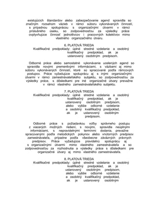 existujúcich štandardov alebo zabezpečovanie agend spravidla so
značným rozsahom väzieb v rámci súboru vykonávaných činností,
s prípadnou spoluprácou s organizačnými útvarmi v rámci
príslušného úseku, so zodpovednosťou za výsledky práce
ovplyvňujúce činnosť jednotlivcov i pracovných kolektívov mimo
vlastného organizačného útvaru.
6. PLATOVÁ TRIEDA
Kvalifikačné predpoklady: úplné stredné vzdelanie a osobitný
kvalifikačný predpoklad, ak je
ustanovený osobitným predpisom.
Odborné práce alebo samostatné vykonávanie ucelených agend so
spravidla novými premenlivými informáciami, s väzbami aj mimo
súboru vykonávaných činností, ktoré sú spracúvané podľa rámcových
postupov. Práce vyžadujúce spoluprácu aj s inými organizačnými
útvarmi v rámci zamestnávateľského subjektu, so zodpovednosťou za
výsledky práce, s dôsledkami pre iné organizačné útvary prevažne
v rámci vlastného zamestnávateľského subjektu.
7. PLATOVÁ TRIEDA
Kvalifikačné predpoklady: úplné stredné vzdelanie a osobitný
kvalifikačný predpoklad, ak je
ustanovený
osobitným predpisom,
alebo vyššie odborné vzdelanie
a osobitný kvalifikačný predpoklad,
ak
je
ustanovený
osobitným
predpisom.
Odborné práce s požiadavkou voľby správneho postupu
z viacerých možných riešení, s novými, spravidla neúplnými
informáciami, s nepravidelnými termínmi dodania, prevažne
spracúvanými podľa metodických pokynov alebo vnútorných predpisov
zamestnávateľa, prípadne podľa všeobecne záväzných právnych
predpisov.
Práce
vyžadujúce
pravidelnú
spoluprácu aj
s organizačnými útvarmi mimo vlastného zamestnávateľa a so
zodpovednosťou za rozhodnutia a výsledky práce s dôsledkami pre
organizačné útvary aj mimo vlastného zamestnávateľa.
8. PLATOVÁ TRIEDA
Kvalifikačné predpoklady: úplné stredné vzdelanie a osobitný
kvalifikačný predpoklad, ak je
ustanovený
osobitným predpisom,
alebo vyššie odborné vzdelanie
a osobitný kvalifikačný predpoklad,
ak
je
ustanovený
osobitným

 