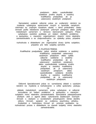 predpisom,
alebo
vysokoškolské
vzdelanie prvého stupňa a osobitný
kvalifikačný predpoklad, ak je
ustanovený osobitným predpisom.
Samostatné ucelené odborné práce so zvýšenými nárokmi na
myslenie vyžadujúce spracúvanie nových a spravidla neúplných
informácií so značným rozsahom väzieb v rámci príslušného úseku
činností podľa všeobecne záväzných právnych predpisov alebo podľa
metodických usmernení s rámcovo stanovenými výstupmi. Práce
vyžadujúce osobitné podklady pri riešení zložitých problémov
a spoluprácu s viacerými organizačnými útvarmi mimo vlastného
zamestnávateľa a so zodpovednosťou za výsledky práce, prípadne
za
rozhodnutia s dôsledkami pre organizačné útvary týchto subjektov,
prípadne pre tieto subjekty samotné.
9. PLATOVÁ TRIEDA
Kvalifikačné predpoklady: úplné stredné vzdelanie a osobitný
kvalifikačný predpoklad ustanovený
osobitným predpisom alebo vyššie
odborné
vzdelanie
a osobitný
kvalifikačný predpoklad, ak je
ustanovený
osobitným predpisom,
alebo vysokoškolské vzdelanie prvého
stupňa a osobitný kvalifikačný
predpoklad,
ak
je ustanovený
osobitným
predpisom,
alebo
vysokoškolské
vzdelanie druhého
stupňa a osobitný kvalifikačný
predpoklad,
ak
je ustanovený
osobitným predpisom.
Odborné špecializované práce vo vymedzenej oblasti s vysokými
nárokmi na myslenie a rozhodovanie o voľbe správneho postupu
na
základe metodických usmernení, práce vyžadujúce si odborné
konzultácie pri riešení problémov a spoluprácu s viacerými
subjektmi mimo vlastného zamestnávateľa. Samostatné zabezpečovanie
zložitých úloh a agend alebo vykonávanie čiastkových tvorivých
činností s väzbami a súvislosťami presahujúcimi rámec daného
odboru činností, spojené so zvýšenou psychickou záťažou.
Analytická a hodnotiaca činnosť pri príprave podkladov na
rozhodovací proces s dôsledkami na viaceré subjekty mimo vlastného
zamestnávateľa.

 