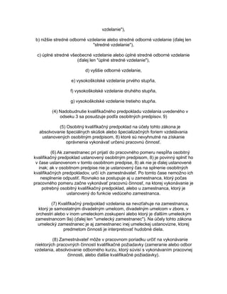 vzdelanie"),
b) nižšie stredné odborné vzdelanie alebo stredné odborné vzdelanie (ďalej len
"stredné vzdelanie"),
c) úplné stredné všeobecné vzdelanie alebo úplné stredné odborné vzdelanie
(ďalej len "úplné stredné vzdelanie"),
d) vyššie odborné vzdelanie,
e) vysokoškolské vzdelanie prvého stupňa,
f) vysokoškolské vzdelanie druhého stupňa,
g) vysokoškolské vzdelanie tretieho stupňa.
(4) Nadobudnutie kvalifikačného predpokladu vzdelania uvedeného v
odseku 3 sa posudzuje podľa osobitných predpisov. 9)
(5) Osobitný kvalifikačný predpoklad na účely tohto zákona je
absolvovanie špeciálnych skúšok alebo špecializačných foriem vzdelávania
ustanovených osobitným predpisom, 8) ktoré sú nevyhnutné na získanie
oprávnenia vykonávať určenú pracovnú činnosť.
(6) Ak zamestnanec pri prijatí do pracovného pomeru nespĺňa osobitný
kvalifikačný predpoklad ustanovený osobitným predpisom, 8) je povinný splniť ho
v čase ustanovenom v tomto osobitnom predpise, 8) ak nie je ďalej ustanovené
inak; ak v osobitnom predpise nie je ustanovený čas na splnenie osobitných
kvalifikačných predpokladov, určí ich zamestnávateľ. Po tomto čase nemožno ich
nesplnenie odpustiť. Rovnako sa postupuje aj u zamestnanca, ktorý počas
pracovného pomeru začne vykonávať pracovnú činnosť, na ktorej vykonávanie je
potrebný osobitný kvalifikačný predpoklad, alebo u zamestnanca, ktorý je
ustanovený do funkcie vedúceho zamestnanca.
(7) Kvalifikačný predpoklad vzdelania sa nevzťahuje na zamestnanca,
ktorý je samostatným divadelným umelcom, divadelným umelcom v zbore, v
orchestri alebo v inom umeleckom zoskupení alebo ktorý je ďalším umeleckým
zamestnancom 9a) (ďalej len "umelecký zamestnanec"). Na účely tohto zákona
umelecký zamestnanec je aj zamestnanec inej umeleckej ustanovizne, ktorej
predmetom činnosti je interpretovať hudobné diela.
(8) Zamestnávateľ môže v pracovnom poriadku určiť na vykonávanie
niektorých pracovných činností kvalifikačné požiadavky (zameranie alebo odbor
vzdelania, absolvovanie odborného kurzu, ktorý súvisí s vykonávaním pracovnej
činnosti, alebo ďalšie kvalifikačné požiadavky).

 