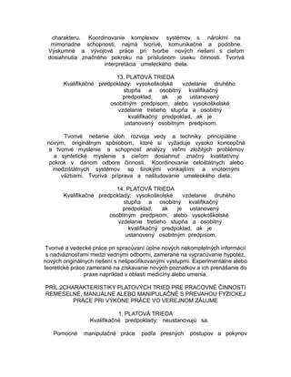 charakteru. Koordinovanie komplexov systémov s nárokmi na
mimoriadne schopnosti, najmä tvorivé, komunikačné a podobne.
Výskumné a vývojové práce pri tvorbe nových riešení s cieľom
dosiahnutia značného pokroku na príslušnom úseku činnosti. Tvorivá
interpretácia umeleckého diela.
13. PLATOVÁ TRIEDA
Kvalifikačné predpoklady: vysokoškolské
vzdelanie druhého
stupňa a osobitný kvalifikačný
predpoklad,
ak
je ustanovený
osobitným predpisom, alebo vysokoškolské
vzdelanie tretieho stupňa a osobitný
kvalifikačný predpoklad, ak je
ustanovený osobitným predpisom.
Tvorivé riešenie úloh rozvoja vedy a techniky principiálne
novým, originálnym spôsobom, ktoré si vyžaduje vysoko koncepčné
a tvorivé myslenie a schopnosť analýzy veľmi zložitých problémov
a syntetické myslenie s cieľom dosiahnuť značný kvalitatívny
pokrok v danom odbore činnosti. Koordinovanie celoštátnych alebo
medzištátnych systémov so širokými vonkajšími a vnútornými
väzbami. Tvorivá príprava a naštudovanie umeleckého diela.
14. PLATOVÁ TRIEDA
Kvalifikačné predpoklady: vysokoškolské
vzdelanie druhého
stupňa a osobitný kvalifikačný
predpoklad,
ak
je ustanovený
osobitným predpisom, alebo vysokoškolské
vzdelanie tretieho stupňa a osobitný
kvalifikačný predpoklad, ak je
ustanovený osobitným predpisom.
Tvorivé a vedecké práce pri spracúvaní úplne nových nekompletných informácií
s nadväznosťami medzi vednými odbormi, zamerané na vypracúvanie hypotéz,
nových originálnych riešení s nešpecifikovanými výstupmi. Experimentálne alebo
teoretické práce zamerané na získavanie nových poznatkov a ich prenášanie do
praxe napríklad v oblasti medicíny alebo umenia.
PRÍL.2CHARAKTERISTIKY PLATOVÝCH TRIED PRE PRACOVNÉ ČINNOSTI
REMESELNÉ, MANUÁLNE ALEBO MANIPULAČNÉ S PREVAHOU FYZICKEJ
PRÁCE PRI VÝKONE PRÁCE VO VEREJNOM ZÁUJME
1. PLATOVÁ TRIEDA
Kvalifikačné predpoklady: neustanovujú sa.
Pomocné

manipulačné práce

podľa presných

postupov a pokynov

 