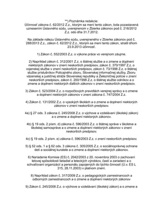 **) Poznámka redakcie:
Účinnosť zákona č. 62/2012 Z.z., ktorým sa mení tento zákon, bola pozastavená
uznesením Ústavného súdu, uverejnenom v Zbierke zákonov pod č. 218/2012
Z.z. odo dňa 31.7.2012.
Na základe nálezu Ústavného súdu, uverejneného v Zbierke zákonov pod č.
288/2013 Z.z., zákon č. 62/2012 Z.z., ktorým sa mení tento zákon, stratil dňom
23.9.2013 účinnosť.
1) Zákon č. 552/2003 Z.z. o výkone práce vo verejnom záujme.
2) Napríklad zákon č. 312/2001 Z.z. o štátnej službe a o zmene a doplnení
niektorých zákonov v znení neskorších predpisov, zákon č. 370/1997 Z.z. o
vojenskej službe v znení neskorších predpisov, zákon č. 73/1998 Z.z. o štátnej
službe príslušníkov Policajného zboru, Slovenskej informačnej služby, Zboru
väzenskej a justičnej stráže Slovenskej republiky a Železničnej polície v znení
neskorších predpisov, zákon č. 200/1998 Z.z. o štátnej službe colníkov a o
zmene a doplnení niektorých ďalších zákonov v znení neskorších predpisov.
3) Zákon č. 523/2004 Z.z. o rozpočtových pravidlách verejnej správy a o zmene
a doplnení niektorých zákonov v znení zákona č. 747/2004 Z.z.
4) Zákon č. 131/2002 Z.z. o vysokých školách a o zmene a doplnení niektorých
zákonov v znení neskorších predpisov.
4a) § 27 ods. 3 zákona č. 245/2008 Z.z. o výchove a vzdelávaní (školský zákon)
a o zmene a doplnení niektorých zákonov.
4b) § 19 ods. 2 písm. d) zákona č. 596/2003 Z.z. o štátnej správe v školstve a
školskej samospráve a o zmene a doplnení niektorých zákonov v znení
neskorších predpisov.
4c) § 19 ods. 2 písm. e) zákona č. 596/2003 Z.z. v znení neskorších predpisov.
5) § 52 ods. 1 a § 62 ods. 3 zákona č. 305/2005 Z.z. o sociálnoprávnej ochrane
detí a sociálnej kuratele a o zmene a doplnení niektorých zákonov.
6) Nariadenie Komisie (ES) č. 2042/2003 z 20. novembra 2003 o zachovaní
letovej spôsobilosti lietadiel a leteckých výrobkov, častí a zariadení a o
schvaľovaní organizácií a personálu zapojených do týchto činností (Ú.v. ES L
315, 28.11.2003) v platnom znení.
8) Napríklad zákon č. 317/2009 Z.z. o pedagogických zamestnancoch a
odborných zamestnancoch a o zmene a doplnení niektorých zákonov
9) Zákon č. 245/2008 Z.z. o výchove a vzdelávaní (školský zákon) a o zmene a

 